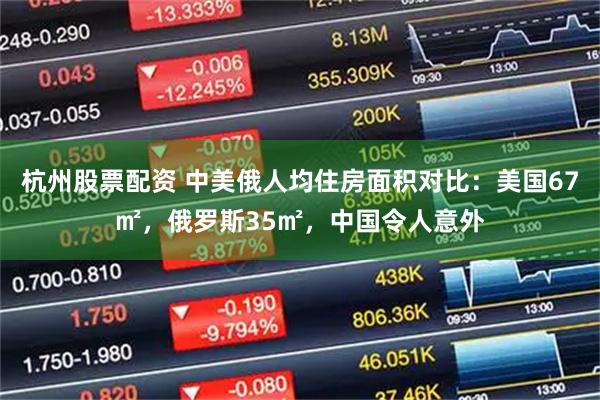 杭州股票配资 中美俄人均住房面积对比：美国67㎡，俄罗斯35㎡，中国令人意外