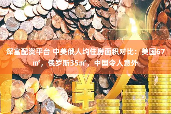 深富配资平台 中美俄人均住房面积对比：美国67㎡，俄罗斯35㎡，中国令人意外