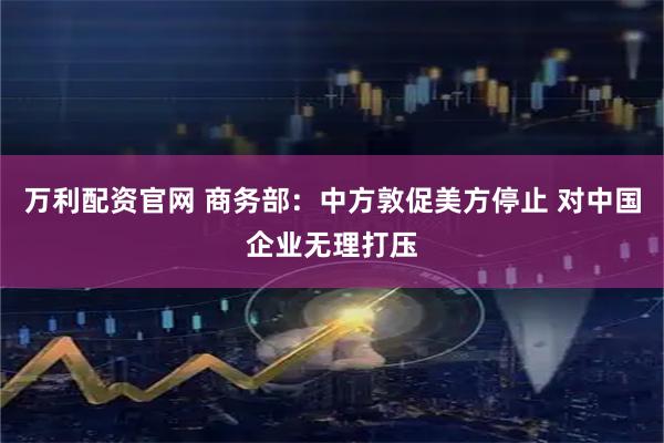 万利配资官网 商务部：中方敦促美方停止 对中国企业无理打压