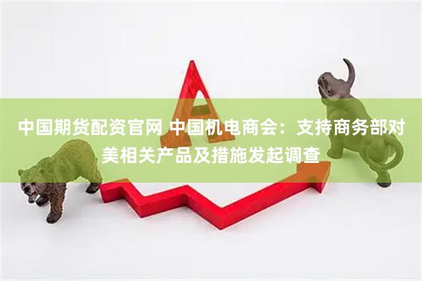 中国期货配资官网 中国机电商会：支持商务部对美相关产品及措施发起调查