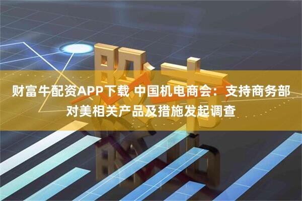 财富牛配资APP下载 中国机电商会：支持商务部对美相关产品及措施发起调查