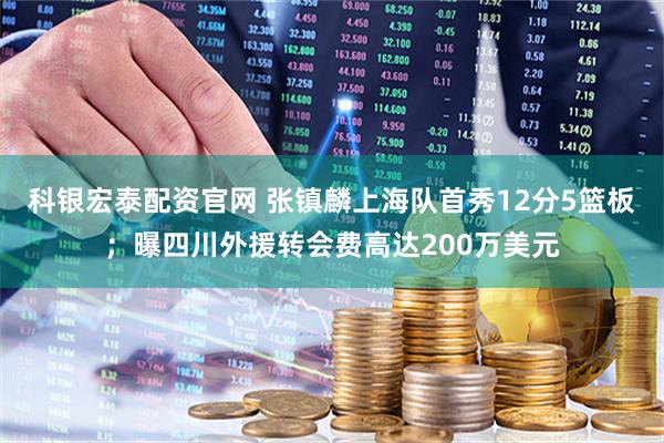 科银宏泰配资官网 张镇麟上海队首秀12分5篮板；曝四川外援转会费高达200万美元