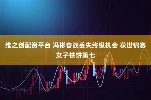 维之创配资平台 冯彬奋战丢失终极机会 获世锦赛女子铁饼第七