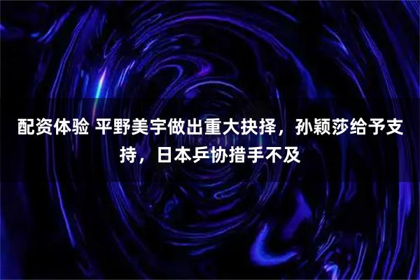 配资体验 平野美宇做出重大抉择，孙颖莎给予支持，日本乒协措手不及