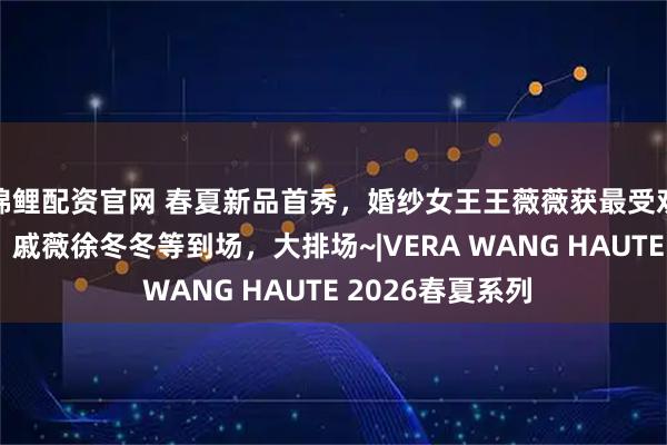 锦鲤配资官网 春夏新品首秀，婚纱女王王薇薇获最受欢迎华裔设计师，戚薇徐冬冬等到场，大排场~|VERA WANG HAUTE 2026春夏系列