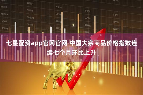 七星配资app官网官网 中国大宗商品价格指数连续七个月环比上升