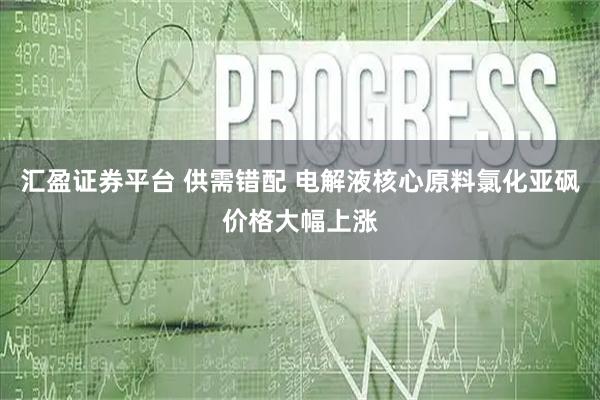 汇盈证券平台 供需错配 电解液核心原料氯化亚砜价格大幅上涨