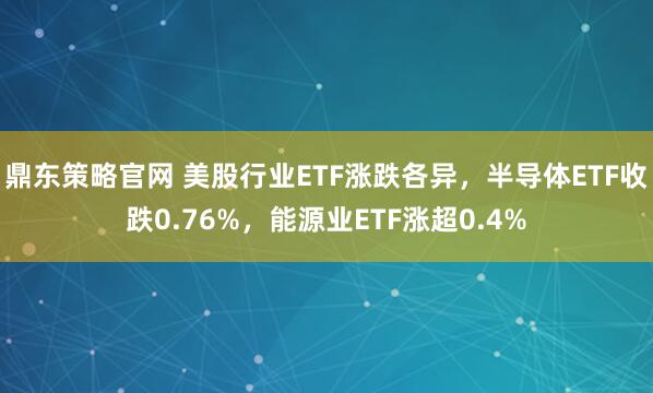 鼎东策略官网 美股行业ETF涨跌各异，半导体ETF收跌0.76%，能源业ETF涨超0.4%