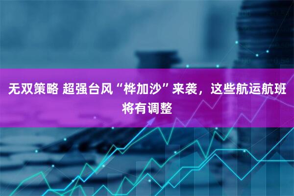 无双策略 超强台风“桦加沙”来袭，这些航运航班将有调整