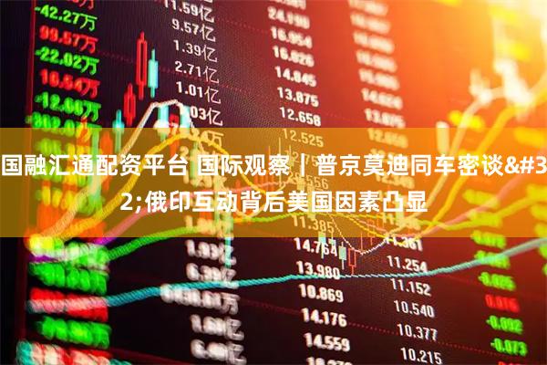 国融汇通配资平台 国际观察｜普京莫迪同车密谈 俄印互动背后美国因素凸显