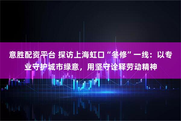 意胜配资平台 探访上海虹口“冬修”一线：以专业守护城市绿意，用坚守诠释劳动精神