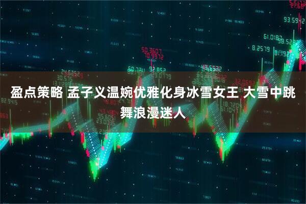 盈点策略 孟子义温婉优雅化身冰雪女王 大雪中跳舞浪漫迷人