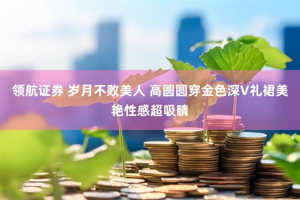 领航证券 岁月不败美人 高圆圆穿金色深V礼裙美艳性感超吸睛