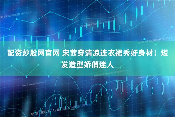 配资炒股网官网 宋茜穿清凉连衣裙秀好身材！短发造型娇俏迷人