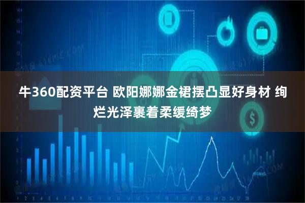 牛360配资平台 欧阳娜娜金裙摆凸显好身材 绚烂光泽裹着柔缓绮梦