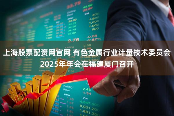 上海股票配资网官网 有色金属行业计量技术委员会2025年年会在福建厦门召开