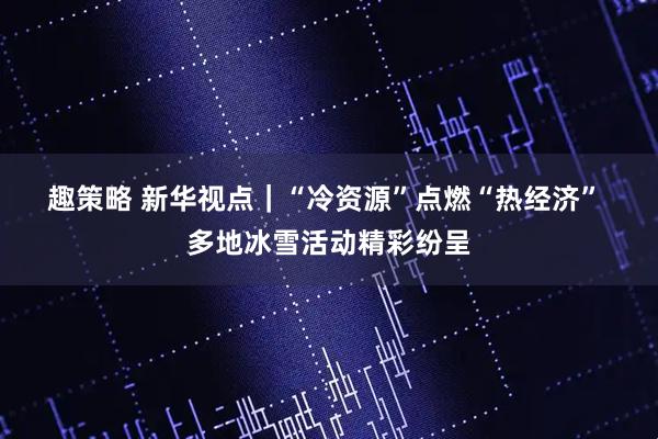 趣策略 新华视点｜“冷资源”点燃“热经济” 多地冰雪活动精彩纷呈