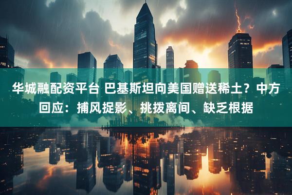 华城融配资平台 巴基斯坦向美国赠送稀土？中方回应：捕风捉影、挑拨离间、缺乏根据