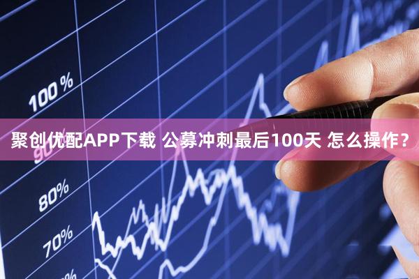 聚创优配APP下载 公募冲刺最后100天 怎么操作？
