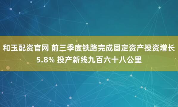 和玉配资官网 前三季度铁路完成固定资产投资增长5.8% 投产新线九百六十八公里