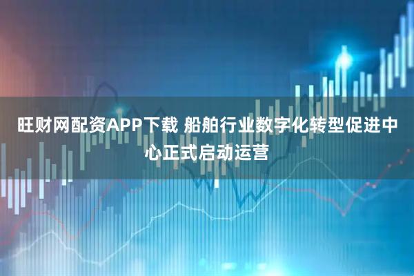 旺财网配资APP下载 船舶行业数字化转型促进中心正式启动运营