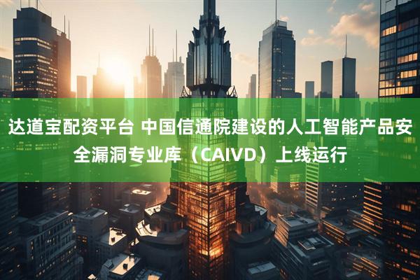 达道宝配资平台 中国信通院建设的人工智能产品安全漏洞专业库（CAIVD）上线运行