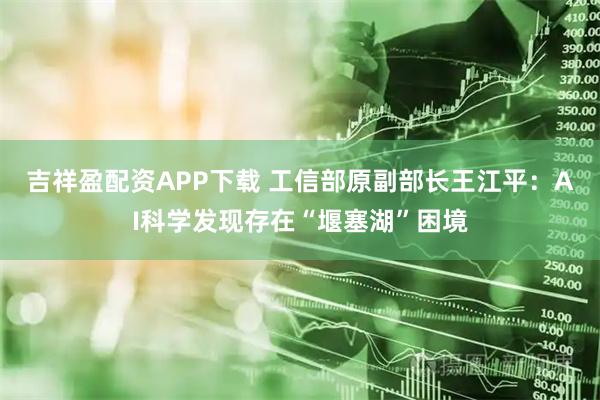 吉祥盈配资APP下载 工信部原副部长王江平：AI科学发现存在“堰塞湖”困境