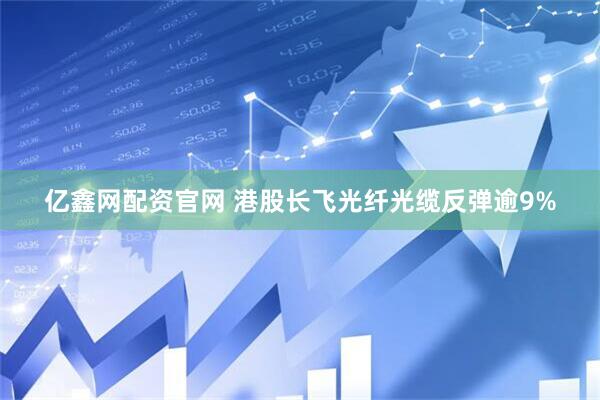 亿鑫网配资官网 港股长飞光纤光缆反弹逾9%