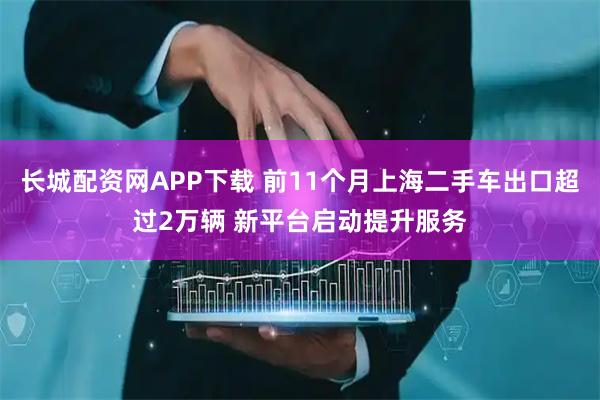 长城配资网APP下载 前11个月上海二手车出口超过2万辆 新平台启动提升服务