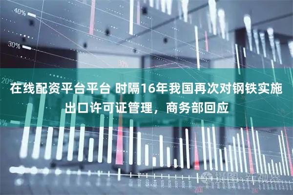 在线配资平台平台 时隔16年我国再次对钢铁实施出口许可证管理，商务部回应
