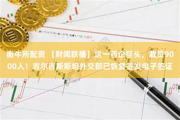 衡牛所配资 【财闻联播】这一药企巨头，裁员9000人！吉尔吉斯斯坦外交部已恢复签发电子签证