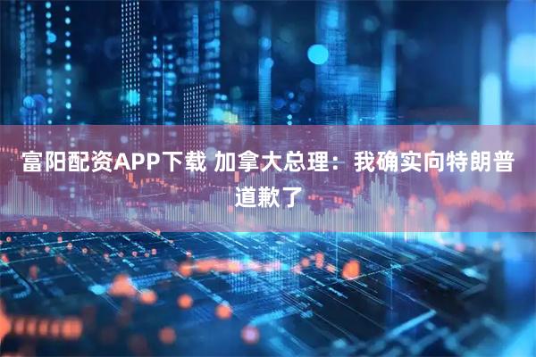 富阳配资APP下载 加拿大总理：我确实向特朗普道歉了