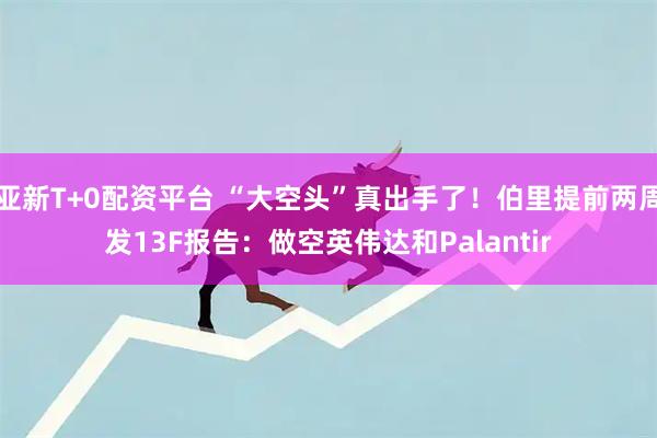 亚新T+0配资平台 “大空头”真出手了！伯里提前两周发13F报告：做空英伟达和Palantir
