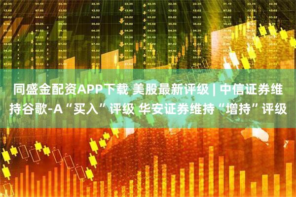 同盛金配资APP下载 美股最新评级 | 中信证券维持谷歌-A“买入”评级 华安证券维持“增持”评级