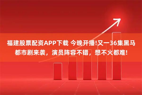 福建股票配资APP下载 今晚开播!又一36集黑马都市剧来袭，演员阵容不错，想不火都难!