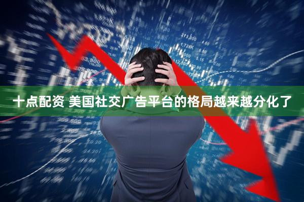十点配资 美国社交广告平台的格局越来越分化了