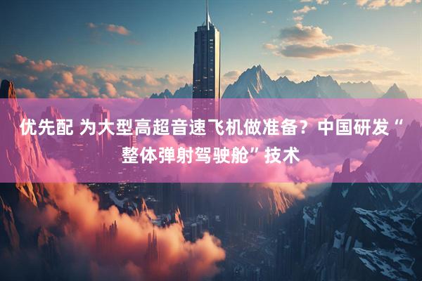 优先配 为大型高超音速飞机做准备？中国研发“整体弹射驾驶舱”技术