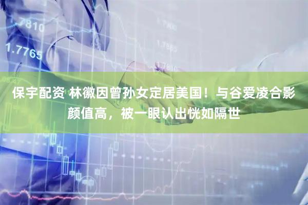 保宇配资 林徽因曾孙女定居美国！与谷爱凌合影颜值高，被一眼认出恍如隔世