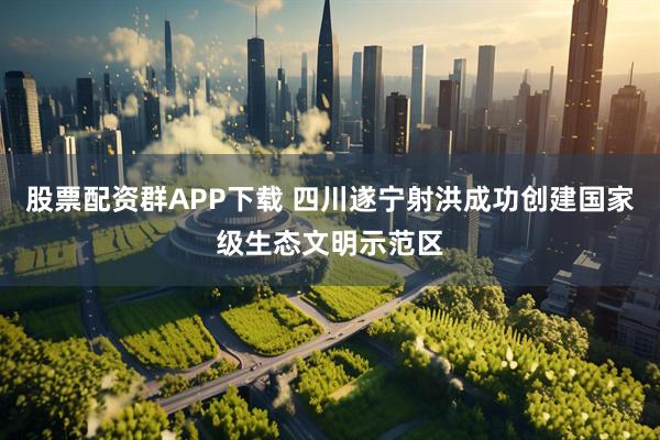 股票配资群APP下载 四川遂宁射洪成功创建国家级生态文明示范区