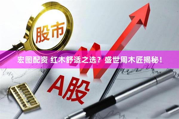 宏图配资 红木舒适之选？盛世周木匠揭秘！