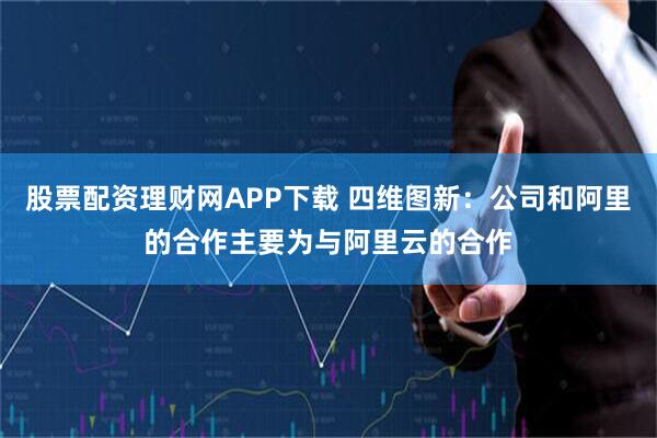股票配资理财网APP下载 四维图新：公司和阿里的合作主要为与阿里云的合作