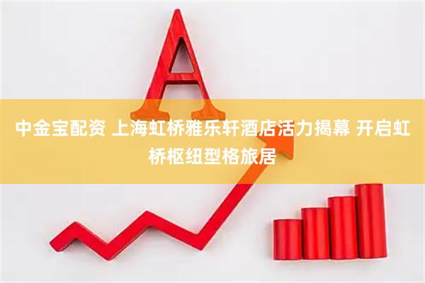 中金宝配资 上海虹桥雅乐轩酒店活力揭幕 开启虹桥枢纽型格旅居