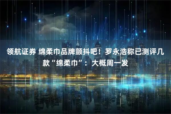 领航证券 绵柔巾品牌颤抖吧！罗永浩称已测评几款“绵柔巾”：大概周一发