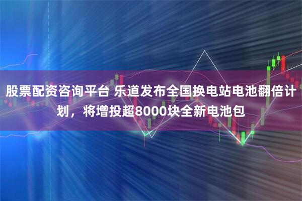 股票配资咨询平台 乐道发布全国换电站电池翻倍计划，将增投超8000块全新电池包