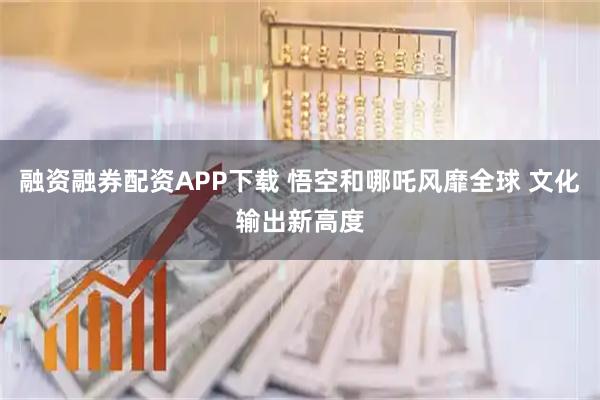 融资融券配资APP下载 悟空和哪吒风靡全球 文化输出新高度