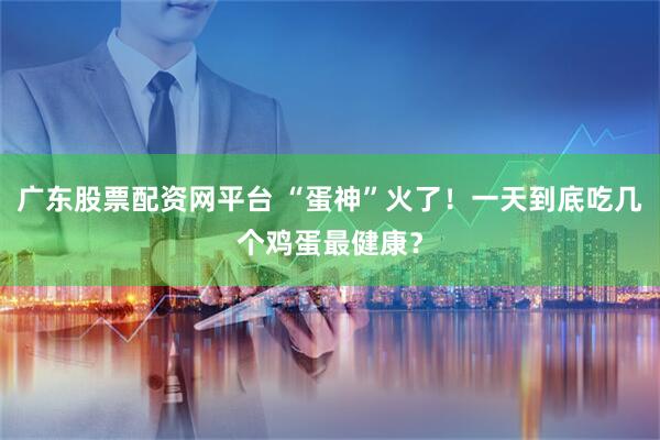 广东股票配资网平台 “蛋神”火了！一天到底吃几个鸡蛋最健康？