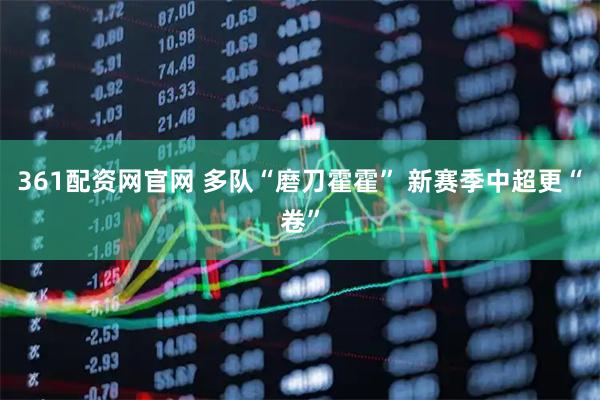 361配资网官网 多队“磨刀霍霍” 新赛季中超更“卷”