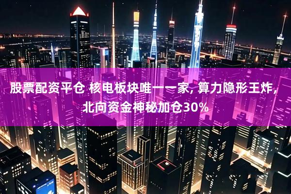股票配资平仓 核电板块唯一一家, 算力隐形王炸, 北向资金神秘加仓30%