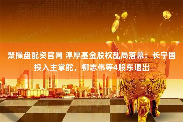 聚操盘配资官网 淳厚基金股权乱局落幕：长宁国投入主掌舵，柳志伟等4股东退出