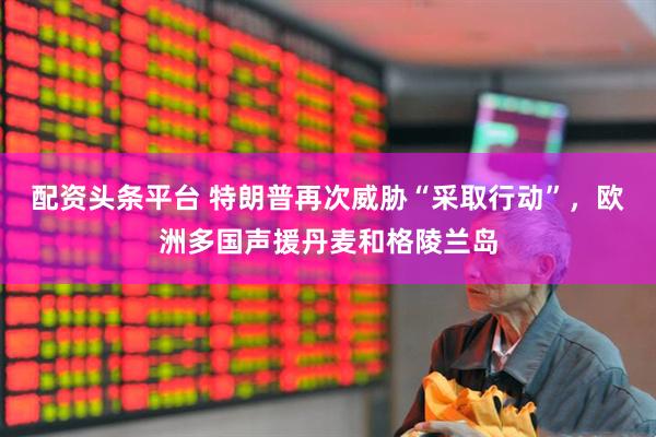 配资头条平台 特朗普再次威胁“采取行动”，欧洲多国声援丹麦和格陵兰岛